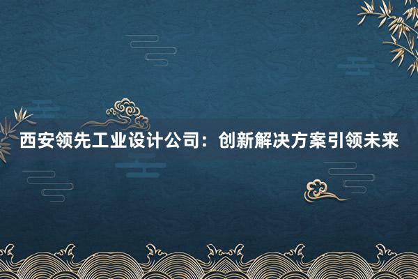 西安领先工业设计公司：创新解决方案引领未来